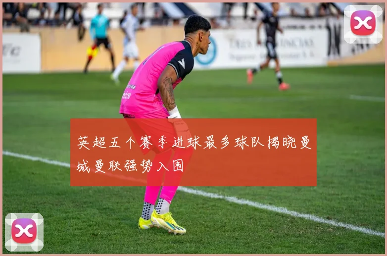英超五个赛季进球最多球队揭晓曼城曼联强势入围