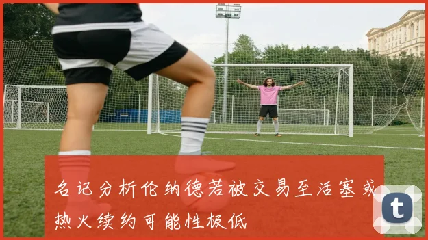 名记分析伦纳德若被交易至活塞或热火续约可能性极低