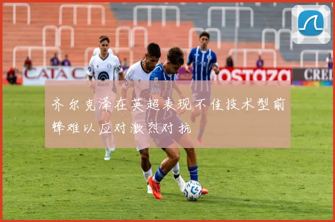 齐尔克泽在英超表现不佳技术型前锋难以应对激烈对抗