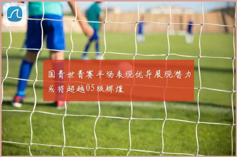 国青世青赛半场表现优异展现潜力或将超越05级辉煌