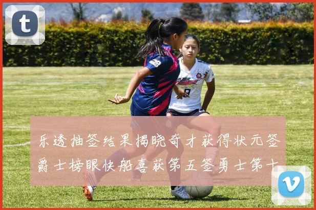 乐透抽签结果揭晓奇才获得状元签爵士榜眼快船喜获第五签勇士第十一雷霆第十二