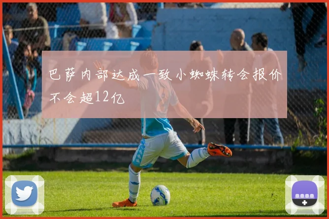 巴萨内部达成一致小蜘蛛转会报价不会超12亿