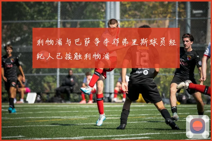 利物浦与巴萨争夺邓弗里斯球员经纪人已接触利物浦